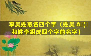 李吴姓取名四个字（姓吴 🦟 和姓李组成四个字的名字）